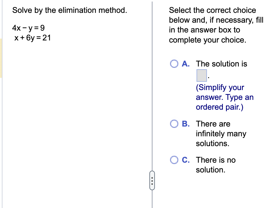 Solve by the elimination method.
4x - y = 9
x+6y=21
▪▪▪
Select the correct choice
below and, if necessary, fill
in the answer box to
complete your choice.
A. The solution is
(Simplify your
answer. Type an
ordered pair.)
O B. There are
infinitely many
solutions.
OC. There is no
solution.