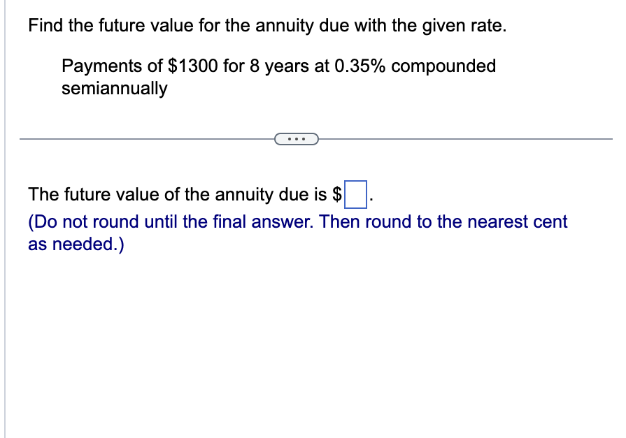 Find the future value for the annuity due with the given rate.
Payments of $1300 for 8 years at 0.35% compounded
semiannually
The future value of the annuity due is $
(Do not round until the final answer. Then round to the nearest cent
as needed.)