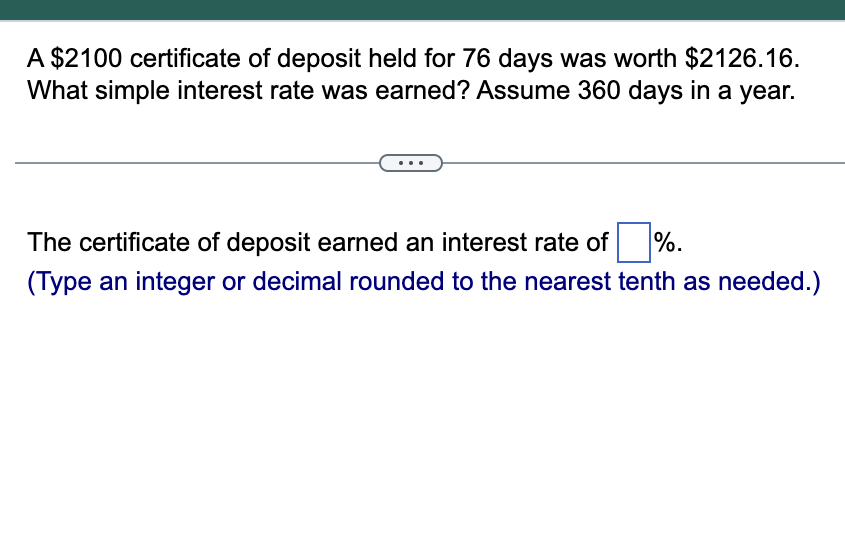 A $2100 certificate of deposit held for 76 days was worth $2126.16.
What simple interest rate was earned? Assume 360 days in a year.
%.
The certificate of deposit earned an interest rate of
(Type an integer or decimal rounded to the nearest tenth as needed.)