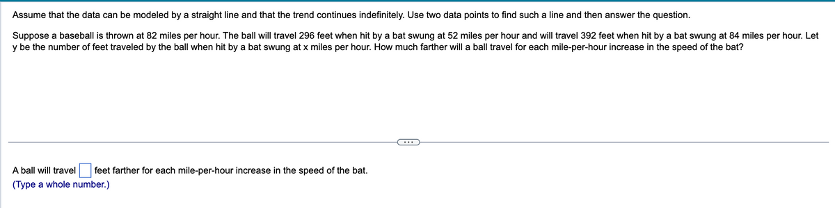 Assume that the data can be modeled by a straight line and that the trend continues indefinitely. Use two data points to find such a line and then answer the question.
Suppose a baseball is thrown at 82 miles per hour. The ball will travel 296 feet when hit by a bat swung at 52 miles per hour and will travel 392 feet when hit by a bat swung at 84 miles per hour. Let
y be the number of feet traveled by the ball when hit by a bat swung at x miles per hour. How much farther will a ball travel for each mile-per-hour increase in the speed of the bat?
A ball will travel feet farther for each mile-per-hour increase in the speed of the bat.
(Type a whole number.)