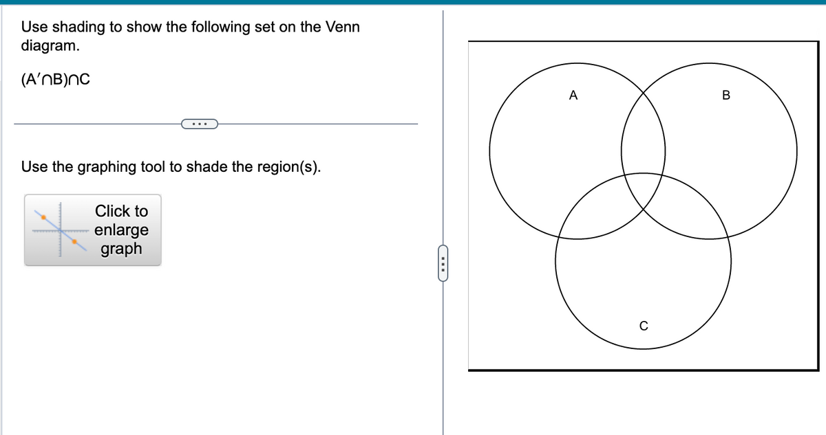 Use shading to show the following set on the Venn
diagram.
(A'nB)nc
Use the graphing tool to shade the region(s).
Click to
enlarge
graph
C
A
B