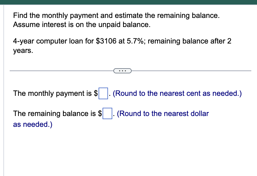 Find the monthly payment and estimate the remaining balance.
Assume interest is on the unpaid balance.
4-year computer loan for $3106 at 5.7%; remaining balance after 2
years.
The monthly payment is $. (Round to the nearest cent as needed.)
The remaining balance is $. (Round to the nearest dollar
as needed.)
