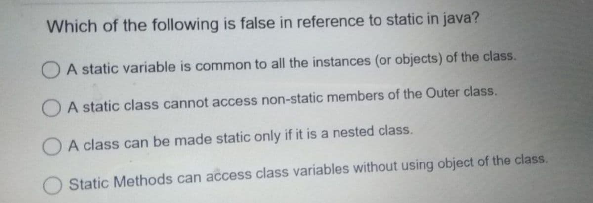 Which of the following is false in reference to static in java?
O A static variable is common to all the instances (or objects) of the class.
O A static class cannot access non-static members of the Outer class.
O A class can be made static only if it is a nested class.
Static Methods can access class variables without using object of the class.
