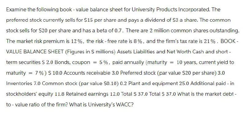 Examine the following book - value balance sheet for University Products Incorporated. The
preferred stock currently sells for $15 per share and pays a dividend of $3 a share. The common
stock sells for $20 per share and has a beta of 0.7. There are 2 million common shares outstanding.
The market risk premium is 12%, the risk-free rate is 8%, and the firm's tax rate is 21%. BOOK-
VALUE BALANCE SHEET (Figures in $ millions) Assets Liabilities and Net Worth Cash and short-
term securities $ 2.0 Bonds, coupon = 5%, paid annually (maturity = 10 years, current yield to
maturity = 7% ) $ 10.0 Accounts receivable 3.0 Preferred stock (par value $20 per share) 3.0
Inventories 7.0 Common stock (par value $0.10) 0.2 Plant and equipment 25.0 Additional paid - in
stockholders' equity 11.8 Retained earnings 12.0 Total $ 37.0 Total $ 37.0 What is the market debt-
to-value ratio of the firm? What is University's WACC?