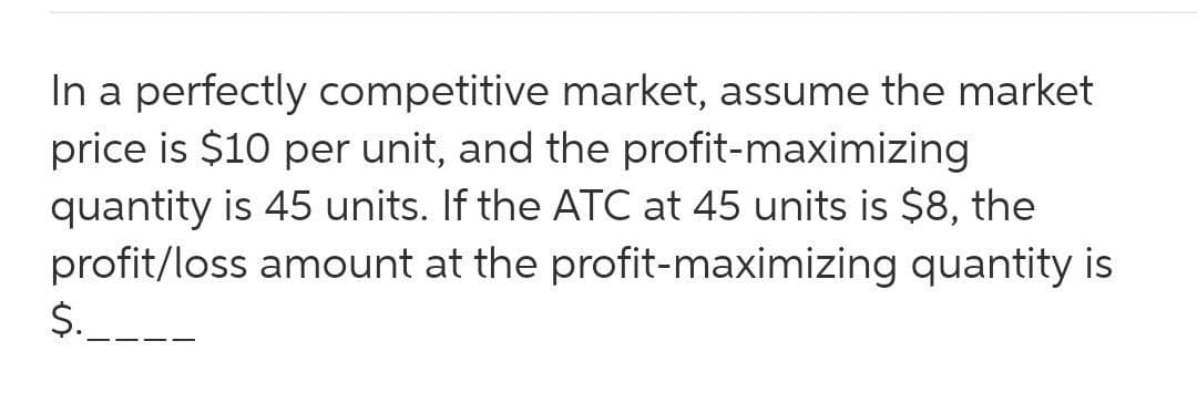 In a perfectly competitive market, assume the market
price is $10 per unit, and the profit-maximizing
quantity is 45 units. If the ATC at 45 units is $8, the
profit/loss amount at the profit-maximizing quantity is
$.
