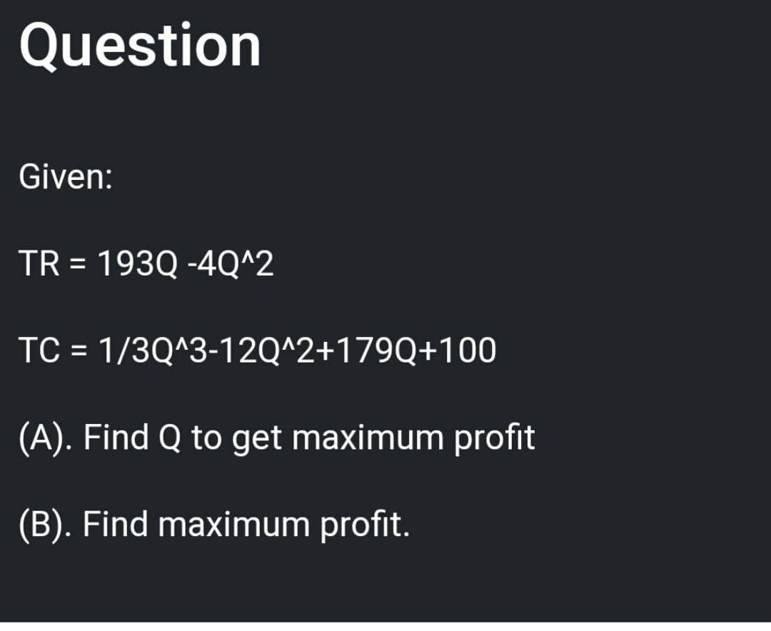 Question
Given:
TR = 193Q -4Q^2
TC = 1/3Q^3-12Q^2+179Q+100
(A). Find Q to get maximum profit
(B). Find maximum profit.