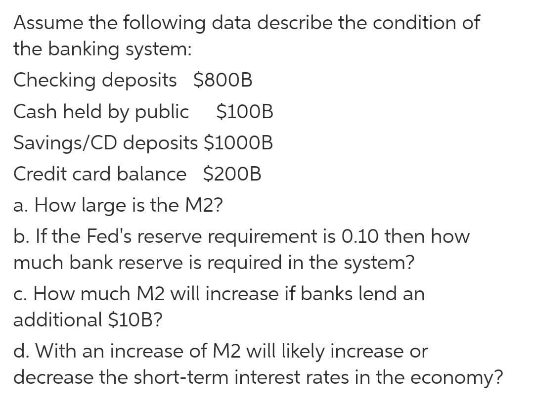 Assume the following data describe the condition of
the banking system:
Checking deposits $800B
Cash held by public $100B
Savings/CD deposits $1000B
Credit card balance $200B
a. How large is the M2?
b. If the Fed's reserve requirement is 0.10 then how
much bank reserve is required in the system?
c. How much M2 will increase if banks lend an
additional $1OB?
d. With an increase of M2 will likely increase or
decrease the short-term interest rates in the economy?
