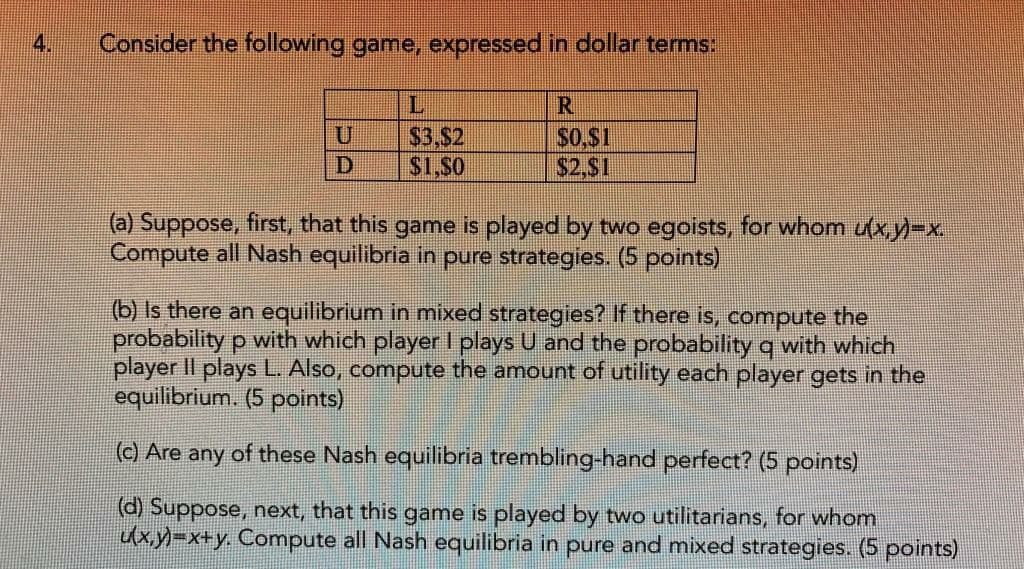 4.
Consider the following game, expressed in dollar terms:
R
$3,$2
$0,$1
D
$1,80
$2,$1
(a) Suppose, first, that this game is played by two egoists, for whom u(x,y)=x.
Compute all Nash equilibria in pure strategies. (5 points)
(b) Is there an equilibrium in mixed strategies? If there is, compute the
probability p with which player I plays U and the probability q with which
player II plays L. Also, compute the amount of utility each player gets in the
equilibrium. (5 points)
(c) Are any of these Nash equilibria trembling-hand perfect? (5 points)
(d) Suppose, next, that this game is played by two utilitarians, for whom
u(x,y)=x+y. Compute all Nash equilibria in pure and mixed strategies. (5 points)