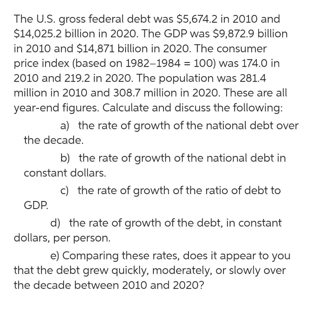 The U.S. gross federal debt was $5,674.2 in 2010 and
$14,025.2 billion in 2020. The GDP was $9,872.9 billion
in 2010 and $14,871 billion in 2020. The consumer
price index (based on 1982-1984 = 100) was 174.0 in
2010 and 219.2 in 2020. The population was 281.4
million in 2010 and 308.7 million in 2020. These are all
year-end figures. Calculate and discuss the following:
a) the rate of growth of the national debt over
the decade.
b) the rate of growth of the national debt in
constant dollars.
c) the rate of growth of the ratio of debt to
GDP.
d) the rate of growth of the debt, in constant
dollars, per person.
e) Comparing these rates, does it appear to you
that the debt grew quickly, moderately, or slowly over
the decade between 2010 and 2020?
