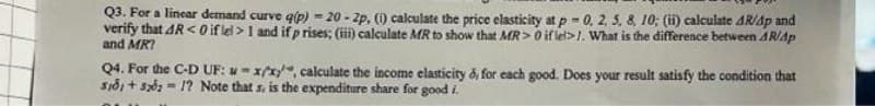 Q3. For a linear demand curve q(p)-20-2p. (1) calculate the price elasticity at p-0, 2, 5, 8, 10; (ii) calculate 4R/4p and
verify that 4R <0 if lel>1 and if p rises; (iii) calculate MR to show that MR> 0 if lel>1. What is the difference between ARAP
and MRI
Q4. For the C-D UF: xx/x*, calculate the income elasticity d, for each good. Does your result satisfy the condition that
S181+52021? Note that s. is the expenditure share for good i.