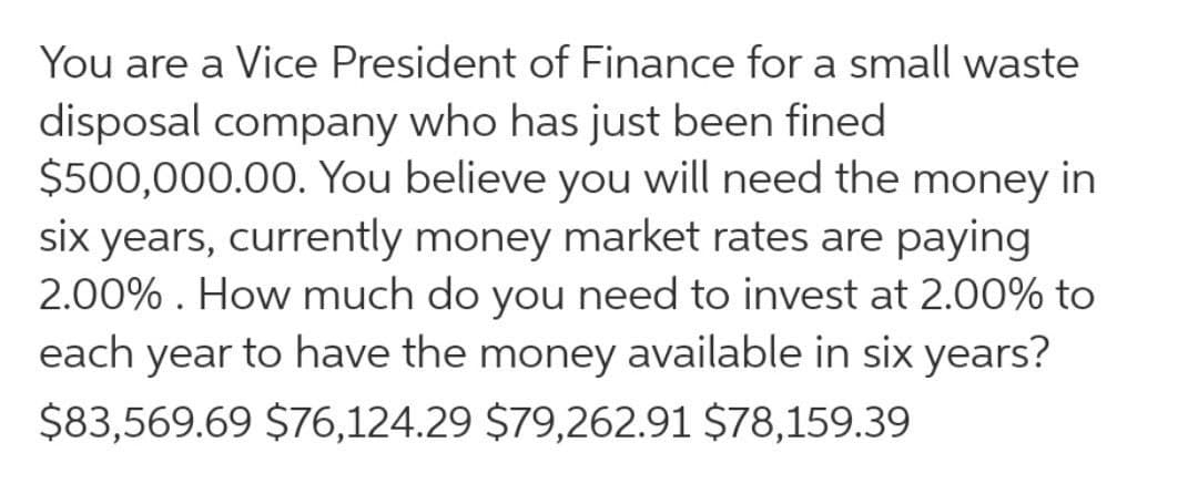 You are a Vice President of Finance for a small waste
disposal company who has just been fined
$500,000.00. You believe you will need the money in
six years, currently money market rates are paying
2.00% . How much do you need to invest at 2.00% to
each year to have the money available in six years?
$83,569.69 $76,124.29 $79,262.91 $78,159.39
