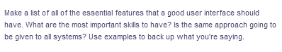 Make a list of all of the essential features that a good user interface should
have. What are the most important skills to have? Is the same approach going to
be given to all systems? Use examples to back up what you're saying.