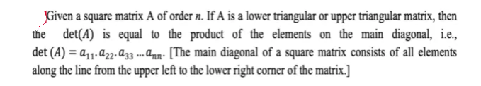 Given a square matrix A of order n. If A is a lower triangular or upper triangular matrix, then
det(A) is equal to the product of the elements on the main diagonal, i.e.,
det (A) = a11. a2-a33 .. ann- [The main diagonal of a square matrix consists of all elements
along the line from the upper left to the lower right corner of the matrix.]
the
