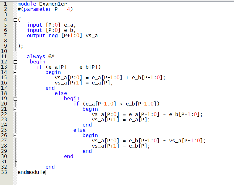 1 module Examenler
2 #(parameter P = 4)
HN3Ahor∞a
777
4日(
5
6
7
8
9
10
11
12
13
14
15
16
17
18
AWNI
HANNNNNNNNN M M M M
19
20
21
~34567∞aOHNM
22
23
24
25
26
27
28
29
-0
-0-0
П
input [P:0] e_a,
input [P:0] e_b,
output reg [P+1:0] vs_a
always @*
begin
if (e_a[P]
begin
30
31
32
33 endmodule
= e_b[P])
vs_a[P:0] = e_a[P-1:0] + e_b[P-1:0];
_vs_a [P+1] = e_a[P];
end
else
end
begin
if
(e_a[P-1:0] > e_b[P-1:0])
begin
vs_a[P:0] = e_a[P-1:0] - e_b[P-1:0];
vs_a[P+1] e_a[P];
=
end
else
end
begin
vs_a[P:0]
vs_a[P+1]
end
= e_b[P-1:0]
e_b[P];
=
vs_a [P-1:0];