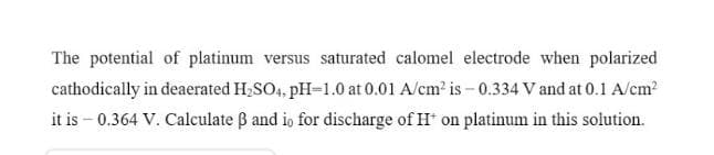 The potential of platinum versus saturated calomel electrode when polarized
cathodically in deaerated H,SO4, pH-1.0 at 0.01 A/cm? is - 0.334 V and at 0.1 A/cm?
it is – 0.364 V. Calculate B and io for discharge of H on platinum in this solution.
