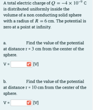 A total electric charge of Q = -4 x 10-º c
is distributed uniformly inside the
volume of a non conducting solid sphere
with a radius of R = 6 cm. The potential is
zero at a point at infinity.
a.
Find the value of the potential
at distance r = 3 cm from the center of the
sphere.
V =
b.
Find the value of the potential
at distance r = 10 cm from the center of the
sphere.
V =
