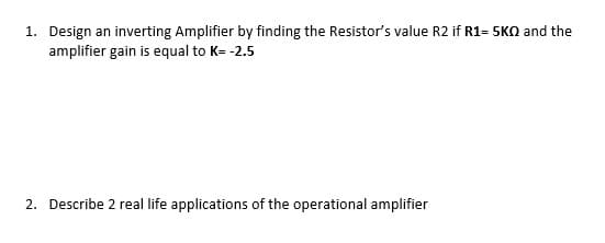 1. Design an inverting Amplifier by finding the Resistor's value R2 if R1= 5KO and the
amplifier gain is equal to K= -2.5
2. Describe 2 real life applications of the operational amplifier

