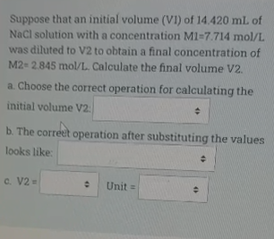 Suppose that an initial volume (VI) of 14.420 mL of
Nacl solution with a concentration M1=7.714 mol/L
was diluted to V2 to obtain a final concentration of
M2- 2.845 mol/L. Calculate the final volume V2.
a. Choose the correct operation for calculating the
initial volume V2:
b. The correet operation after substituting the values
looks like:
c. V2 =
Unit =

