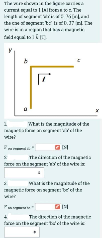 The wire shown in the figure carries a
current equal to 1 [A] from a to c. The
length of segment 'ab' is of 0. 76 [m], and
the one of segment 'bc' is of 0. 37 [m]. The
wire is in a region that has a magnetic
field equal to 1 k [T].
y
a
What is the magnitude of the
magnetic force on segment 'ab' of the
1.
wire?
F on segment ab =
IN]
2.
The direction of the magnetic
force on the segment 'ab' of the wire is:
What is the magnitude of the
magnetic force on segment 'bc' of the
3.
wire?
F on segment bc =
IN]
The direction of the magnetic
force on the segment 'bc' of the wire is:
4.
