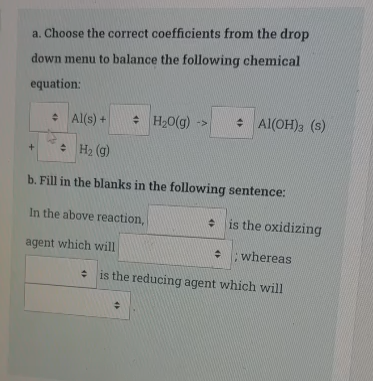 a. Choose the correct coefficients from the drop
down menu to balance the following chemical
equation:
• Al(s) +
: H,0(g) ->
: Al(OH)3 (s)
: H2 (g)
b. Fill in the blanks in the following sentence:
In the above reaction,
is the oxidizing
agent which will
whereas
* is the reducing agent which will
