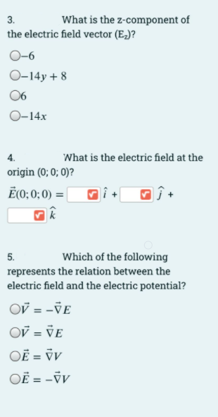 3.
What is the z-component of
the electric field vector (E-)?
O-6
O-14y + 8
06
O-14x
4.
What is the electric field at the
origin (0; 0; 0)?
Ē(O; 0; 0) = |
Which of the following
represents the relation between the
electric field and the electric potential?
5.
Ov = -VE
OV = VE
OĒ = ÿV
OË = -V
