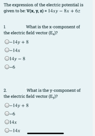 The expression of the electric potential is
given to be: V(x, y, z) = 14xy – 8x + 6z
1.
What is the x-component of
the electric field vector (E,)?
O-14y + 8
O-14x
O14y – 8
O-6
2.
What is the y-component of
the electric field vector (E,)?
O-14y + 8
O-6
O14x
0-14x
