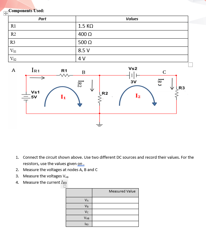 Components Used:
Part
Values
R1
1.5 KO
R2
400 N
R3
500 Q
Vsi
8.5 V
Vs2
4 V
Ir1
Vs2
A
R1
B
3V
R3
Vs1
R2
5V
I1
I2
1. Connect the circuit shown above. Use two different DC sources and record their values. For the
resistors, use the values given on.
2. Measure the voltages at nodes A, B and C
3. Measure the voltages VAB
4. Measure the current IR3
Measured Value
VA
VB
Vc
VAB
IR 3
Ir2
