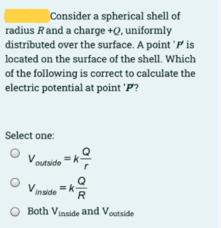 Consider a spherical shell of
radius Rand a charge +Q, uniformly
distributed over the surface. A point 'P is
located on the surface of the shell. Which
of the following is correct to calculate the
electric potential at point 'P?
Select one:
Voutside
Q
Vinside =k-
R
O Both Vinside and Voutside
