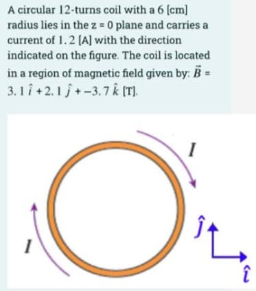 A circular 12-turns coil with a 6 (cm]
radius lies in the z = 0 plane and carries a
current of 1.2 (A] with the direction
indicated on the figure. The coil is located
in a region of magnetic field given by: B =
3.1 î +2.1 j+ -3.7 k (T).
