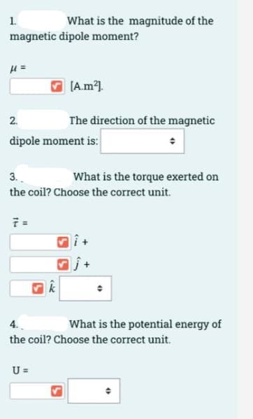 1.
What is the magnitude of the
magnetic dipole moment?
= 1
[A.m1.
2.
The direction of the magnetic
dipole moment is:
3.
What is the torque exerted on
the coil? Choose the correct unit.
What is the potential energy of
the coil? Choose the correct unit.
U =
