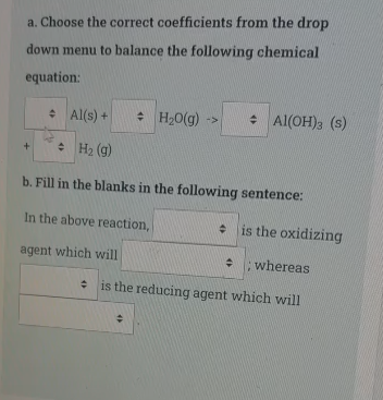 a. Choose the correct coefficients from the drop
down menu to balance the following chemical
equation:
• Al(s) +
: H20(g)
: Al(OH), (s)
->
: H2 (g)
b. Fill in the blanks in the following sentence:
In the above reaction,
• is the oxidizing
agent which will
: ; whereas
: is the reducing agent which will
