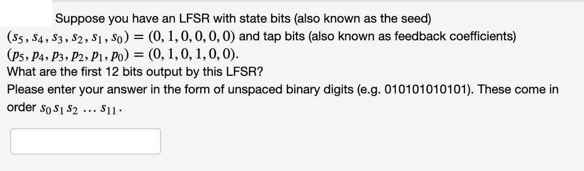 Suppose you have an LFSR with state bits (also known as the seed)
(S5, S4, S3 , S2, $1, So) = (0, 1,0,0, 0, 0) and tap bits (also known as feedback coefficients)
(P5, P4, P3, P2, P1, Po) = (0, 1,0, 1, 0, 0).
What are the first 12 bits output by this LFSR?
Please enter your answer in the form of unspaced binary digits (e.g. 010101010101). These come in
order so S1 S2
S11.
