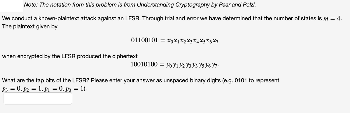 Note: The notation from this problem is from Understanding Cryptography by Paar and Pelzl.
We conduct a known-plaintext attack against an LFSR. Through trial and error we have determined that the number of states is m = 4.
The plaintext given by
01100101 —D ХоXјX2XҙX4X5X6X7
when encrypted by the LFSR produced the ciphertext
10010100 — Уo У1 У2 Уз Уз У5 У6 Ут-
What are the tap bits of the LFSR? Please enter your answer as unspaced binary digits (e.g. 0101 to represent
P3 = 0, p2 = 1, Pi = 0, po = 1).
