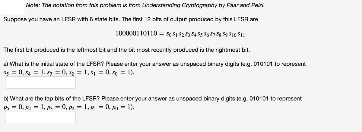 Note: The notation from this problem is from Understanding Cryptography by Paar and Pelzl.
Suppose you have an LFSR with 6 state bits. The first 12 bits of output produced by this LFSR are
100000110110 = so s1 s2 S3 S4 S5 S6 S7 S8 S9 S10 S11 ·
The first bit produced is the leftmost bit and the bit most recently produced is the rightmost bit.
a) What is the initial state of the LFSR? Please enter your answer as unspaced binary digits (e.g. 010101 to represent
S5 = 0, s4
1, s3 = 0, s2 = 1, s1 = 0, so = 1).
b) What are the tap bits of the LFSR? Please enter your answer as unspaced binary digits (e.g. 010101 to represent
P3 = 0, p4 = 1, p3 = 0, p2 = 1, P1 = 0, po = 1).
