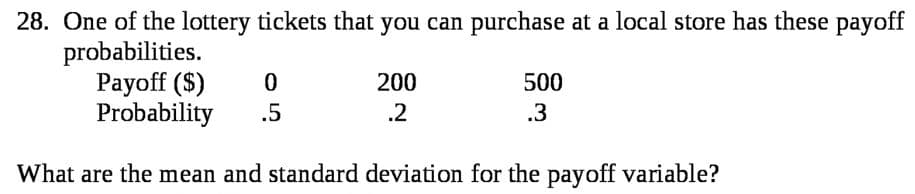 28. One of the lottery tickets that you can purchase at a local store has these payoff
probabilities.
Payoff ($)
Probability
200
500
.5
.2
.3
What are the mean and standard deviation for the payoff variable?

