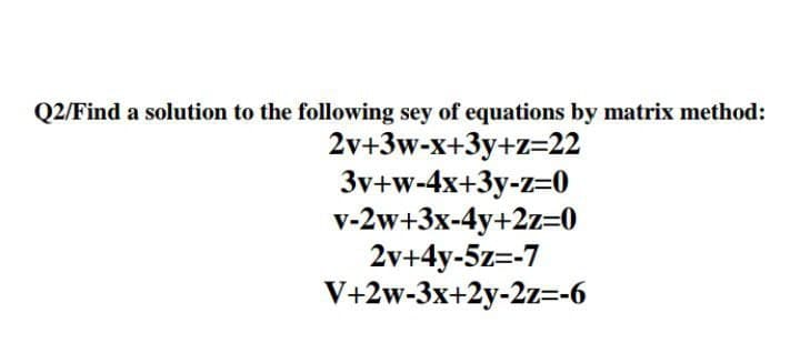 Q2/Find a solution to the following sey of equations by matrix method:
2v+3w-x+3y+z=22
3v+w-4x+3y-z=0
v-2w+3x-4y+2z=0
2v+4y-5z=-7
V+2w-3x+2y-2z=-6
