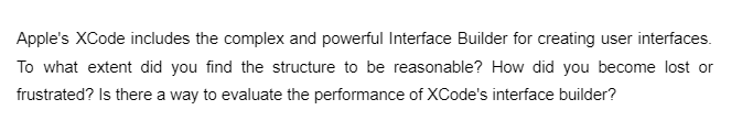 Apple's XCode includes the complex and powerful Interface Builder for creating user interfaces.
To what extent did you find the structure to be reasonable? How did you become lost or
frustrated? Is there a way to evaluate the performance of XCode's interface builder?