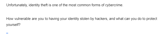 Unfortunately, identity theft is one of the most common forms of cybercrime.
How vulnerable are you to having your identity stolen by hackers, and what can you do to protect
yourself?