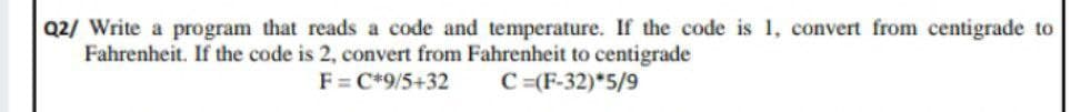 Q2/ Write a program that reads a code and temperature. If the code is 1, convert from centigrade to
Fahrenheit. If the code is 2, convert from Fahrenheit to centigrade
F = C*9/5+32
C =(F-32)*5/9

