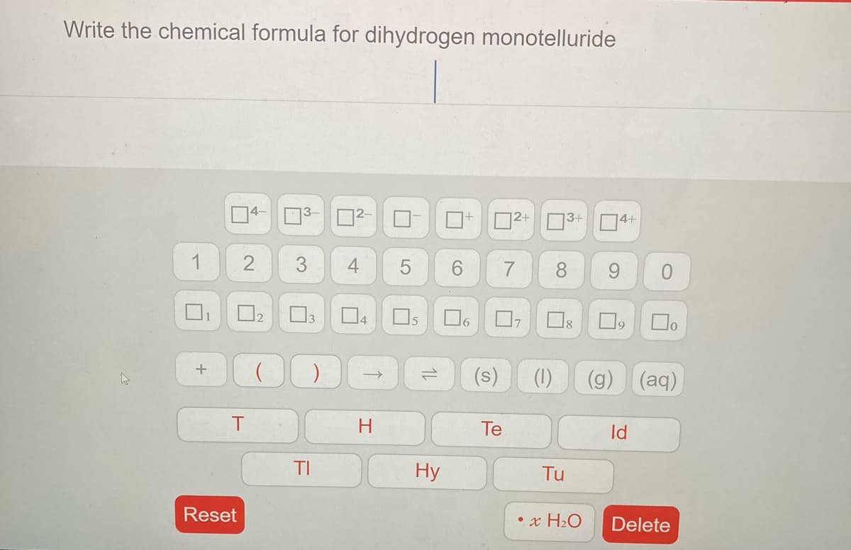 Write the chemical formula for dihydrogen monotelluride
3- 2
D2+
3+
14+
1
4
7
8
9
1
Os
16
(s)
(1)
(g) (aq)
Te
Id
TI
Hy
Tu
Reset
• x H2O
Delete
3.
2.
