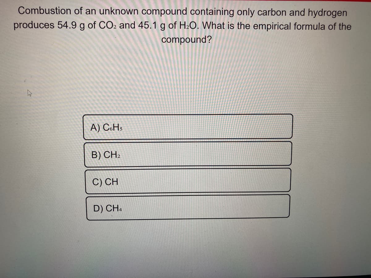 Combustion of an unknown compound containing only carbon and hydrogen
produces 54.9 g of CO2 and 45.1 g of H2O. What is the empirical formula of the
compound?
A) CHs
B) CH2
C) CH
D) CH.
