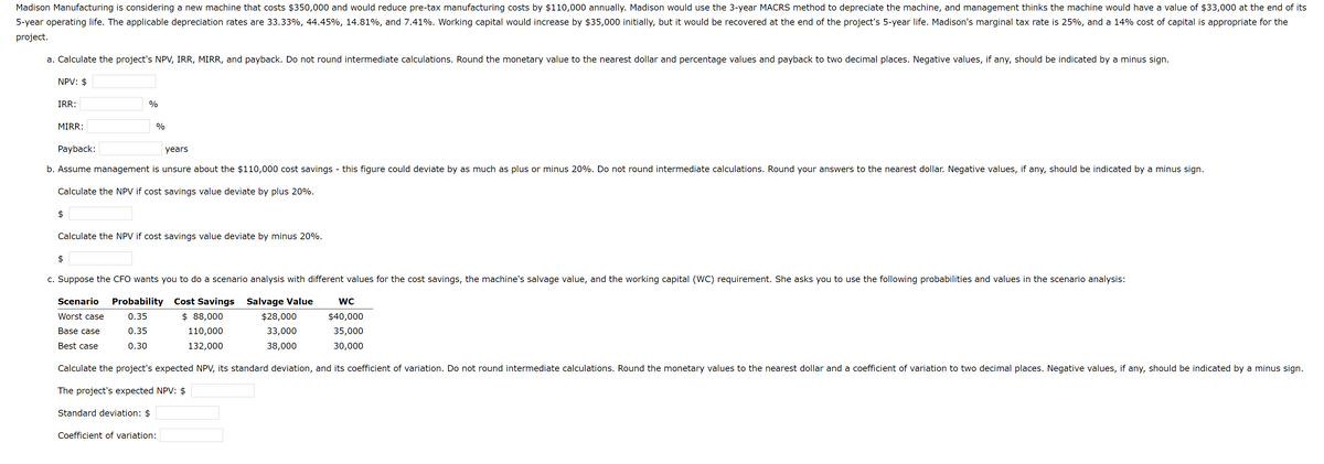 Madison Manufacturing is considering a new machine that costs $350,000 and would reduce pre-tax manufacturing costs by $110,000 annually. Madison would use the 3-year MACRS method to depreciate the machine, and management thinks the machine would have a value of $33,000 at the end of its
5-year operating life. The applicable depreciation rates are 33.33%, 44.45%, 14.81%, and 7.41%. Working capital would increase by $35,000 initially, but it would be recovered at the end of the project's 5-year life. Madison's marginal tax rate is 25%, and a 14% cost of capital is appropriate for the
project.
a. Calculate the project's NPV, IRR, MIRR, and payback. Do not round intermediate calculations. Round the monetary value to the nearest dollar and percentage values and payback to two decimal places. Negative values, if any, should be indicated by a minus sign.
NPV: $
IRR:
MIRR:
$
%
Payback:
years
b. Assume management is unsure about the $110,000 cost savings - this figure could deviate by as much as plus or minus 20%. Do not round intermediate calculations. Round your answers to the nearest dollar. Negative values, if any, should be indicated by a minus sign.
Calculate the NPV if cost savings value deviate by plus 20%.
$
%
Calculate the NPV if cost savings value deviate by minus 20%.
c. Suppose the CFO wants you to do a scenario analysis with different values for the cost savings, the machine's salvage value, and the working capital (WC) requirement. She asks you to use the following probabilities and values in the scenario analysis:
Scenario Probability Cost Savings
Worst case
0.35
0.35
Salvage Value
$28,000
33,000
38,000
$ 88,000
110,000
132,000
Base case
Best case
0.30
Calculate the project's expected NPV, its standard deviation, and its coefficient of variation. Do not round intermediate calculations. Round the monetary values to the nearest dollar and a coefficient of variation to two decimal places. Negative values, if any, should be indicated by a minus sign.
The project's expected NPV: $
Standard deviation: $
Coefficient of variation:
WC
$40,000
35,000
30,000