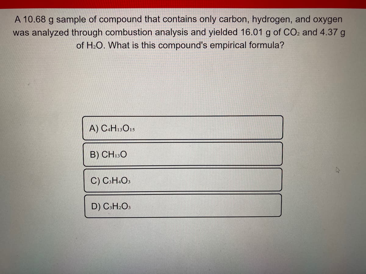 A 10.68 g sample of compound that contains only carbon, hydrogen, and oxygen
was analyzed through combustion analysis and yielded 16.01 g of CO2 and 4.37 g
of H:O. What is this compound's empirical formula?
A) C«H13O15
B) CH13O
C) C:H.O3
D) C3H»O3
