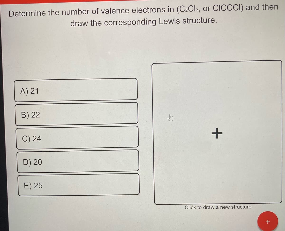 Determine the number of valence electrons in (C2CI2, or CICCCI) and then
draw the corresponding Lewis structure.
A) 21
B) 22
C) 24
D) 20
E) 25
Click to draw a new structure
