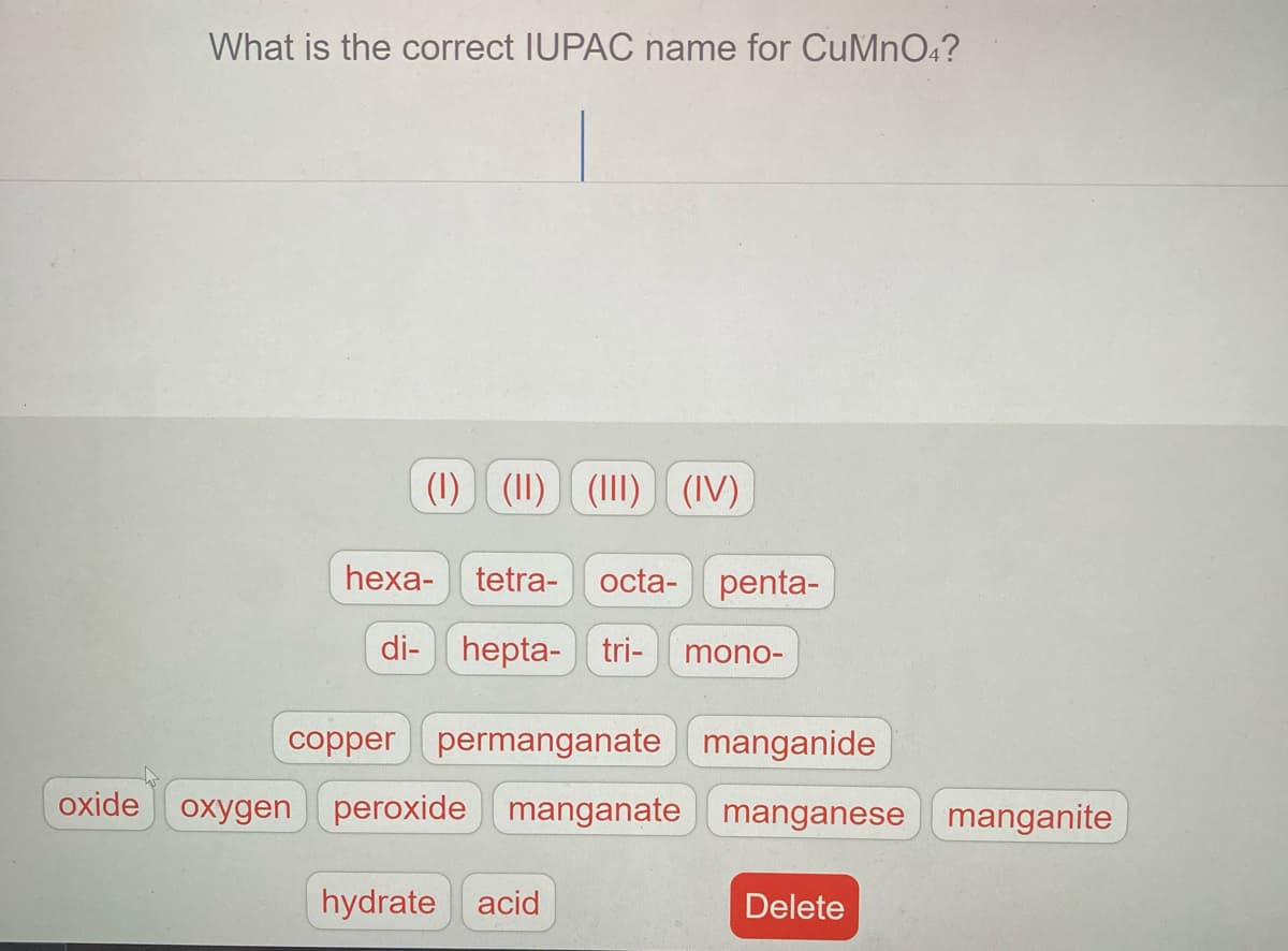 What is the correct IUPAC name for CuMn04?
(1) (11) (III) (IV)
heха-
tetra-
octa- penta-
di- hepta- tri-
-ouou
copper permanganate manganide
oxide
oxygen peroxide manganate manganese manganite
hydrate acid
Delete

