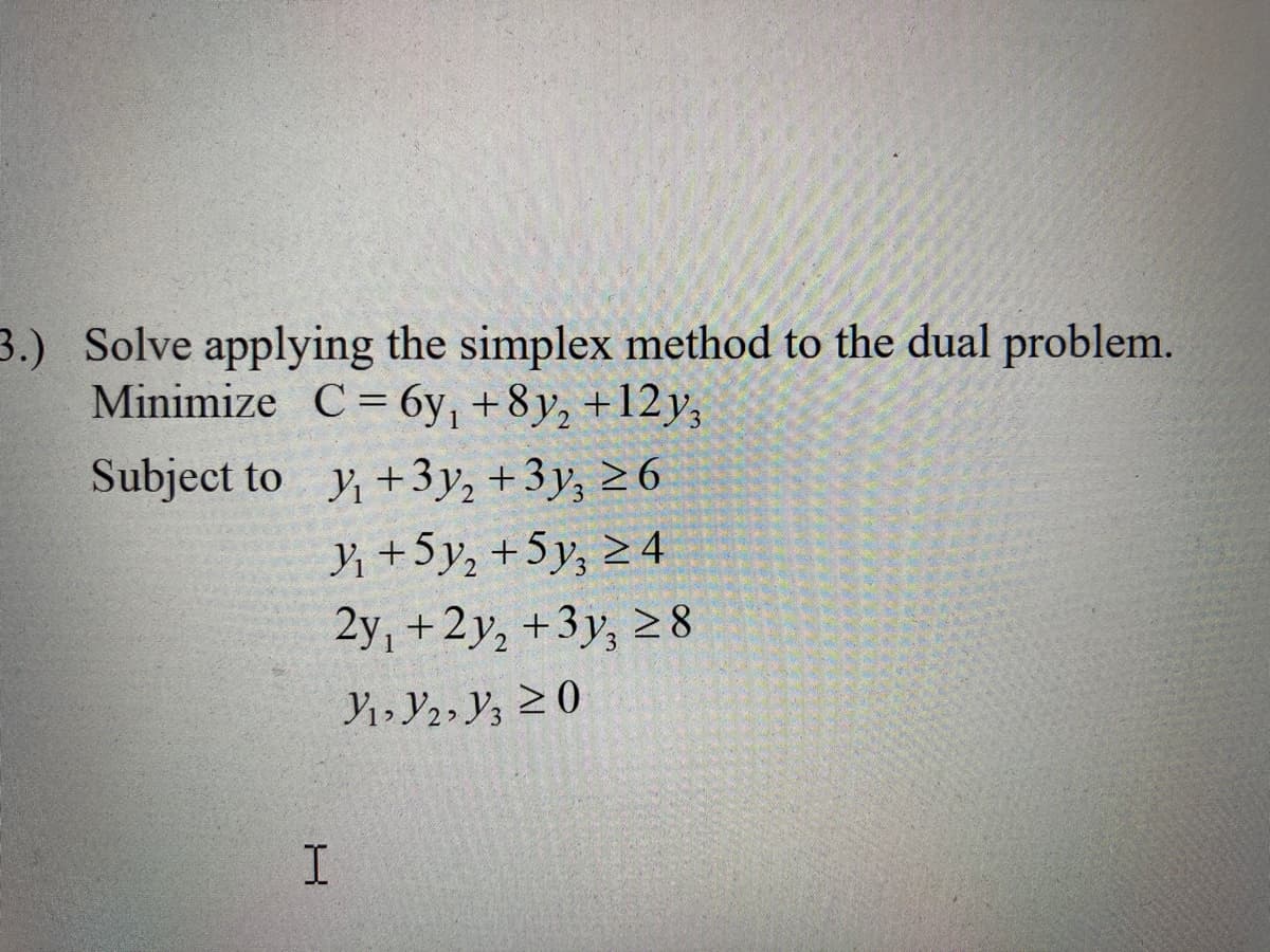 3.) Solve applying the simplex method to the dual problem.
Minimize C= 6y, +8y, +12y,
Subject to y, +3y, +3y, 2 6
Y +5y, +5y, 2 4
2y, +2y, +3y, 28
Y1, Y2, y3 20
