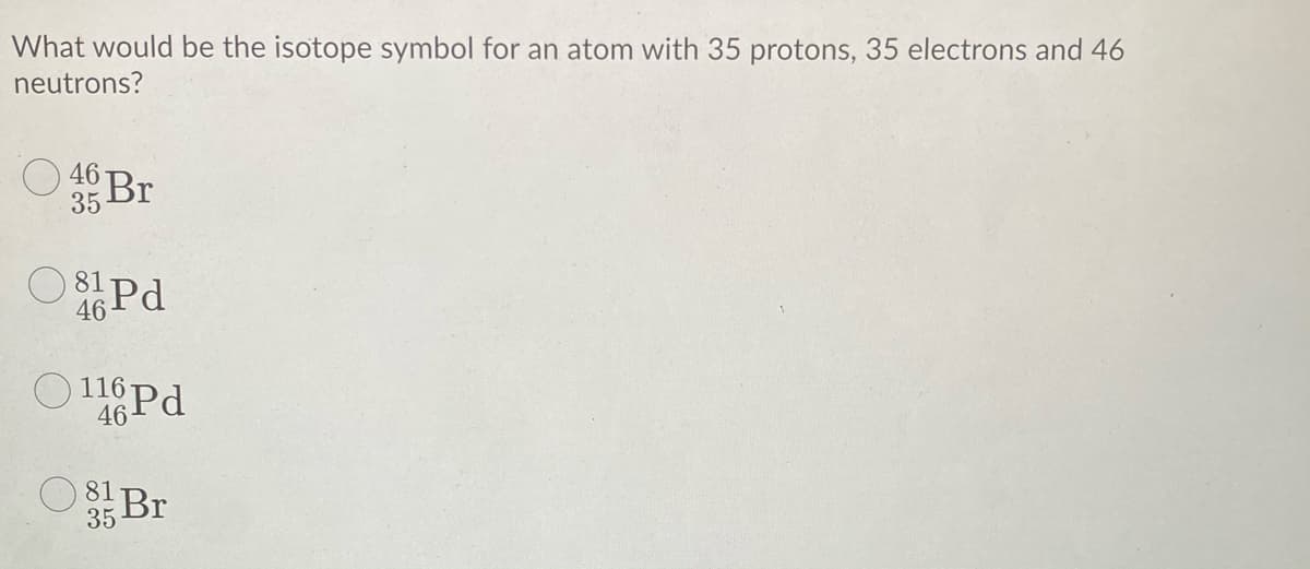 What would be the isotope symbol for an atom with 35 protons, 35 electrons and 46
neutrons?
46 Br
35
8Pd
46
46
81 Br
35
