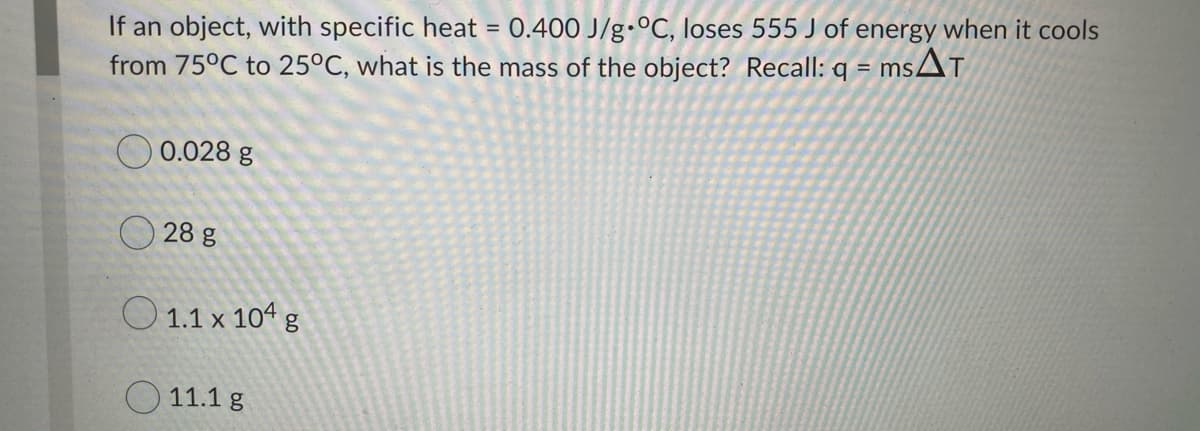 If an object, with specific heat = 0.400 J/g•°C, loses 555 J of energy when it cools
from 75°C to 25°C, what is the mass of the object? Recall: q = ms
O 0.028 g
28 g
O 1.1 x 104 g
O 11.1 g
