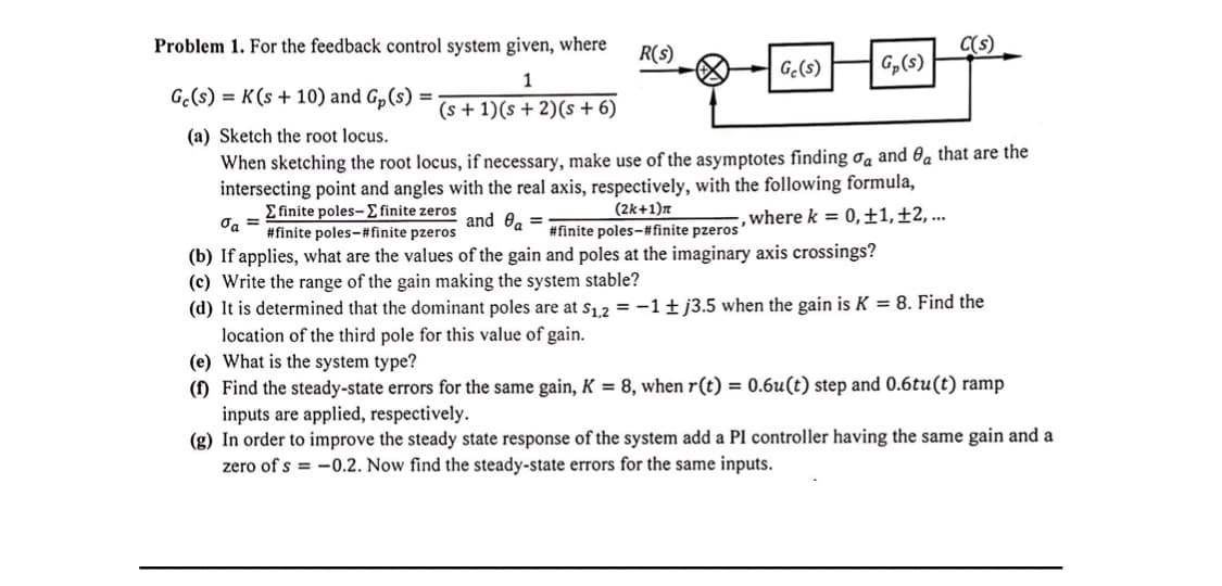 Problem 1. For the feedback control system given, where
R(s)
C(s)
Gc(s)
G,(s)
1
G.(s) = K(s+ 10) and Gp(s)
(s + 1)(s + 2)(s + 6)
(a) Sketch the root locus.
When sketching the root locus, if necessary, make use of the asymptotes finding ơa and 0a that are the
intersecting point and angles with the real axis, respectively, with the following formula,
E finite poles-E finite zeros
O, =
#finite poles-#finite pzeros
(2k+1)n
#finite poles-# finite pzeros'
and 0a =
where k = 0,±1,±2, ...
(b) If applies, what are the values of the gain and poles at the imaginary axis crossings?
(c) Write the range of the gain making the system stable?
(d) It is determined that the dominant poles are at s12 = -1±j3.5 when the gain is K = 8. Find the
location of the third pole for this value of gain.
(e) What is the system type?
(1) Find the steady-state errors for the same gain, K = 8, when r(t) = 0.6u(t) step and 0.6tu(t) ramp
inputs are applied, respectively.
(g) In order to improve the steady state response of the system add a PI controller having the same gain and a
zero of s = -0.2. Now find the steady-state errors for the same inputs.
