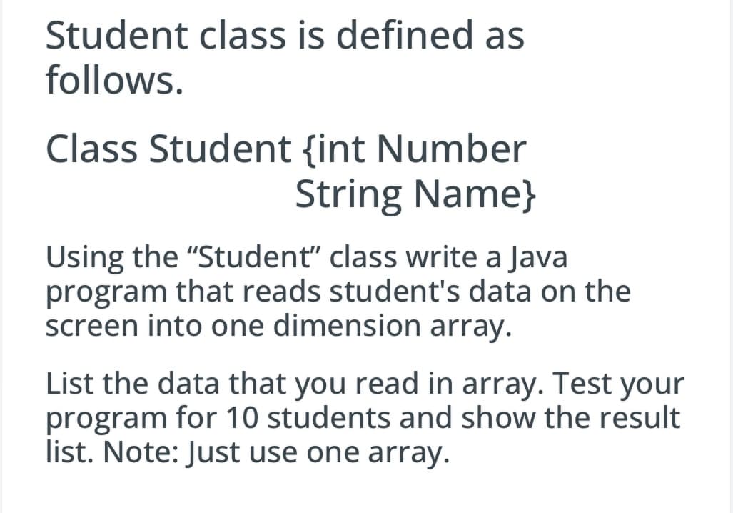 Student class is defined as
follows.
Class Student {int Number
String Name}
Using the "Student" class write a Java
program that reads student's data on the
screen into one dimension array.
List the data that you read in array. Test your
program for 10 students and show the result
list. Note: Just use one array.
